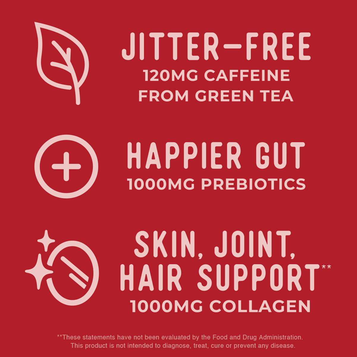 Jitter-Free 120MG Caffeine From Green Tea. Happier Gut 1000MG Prebiotics. Skin, joint, hair support** 1000MG Collagen. **These statements have not been evaluated by the FDA. This product is not intended to diagnose, treat, cure, or prevent any disease.