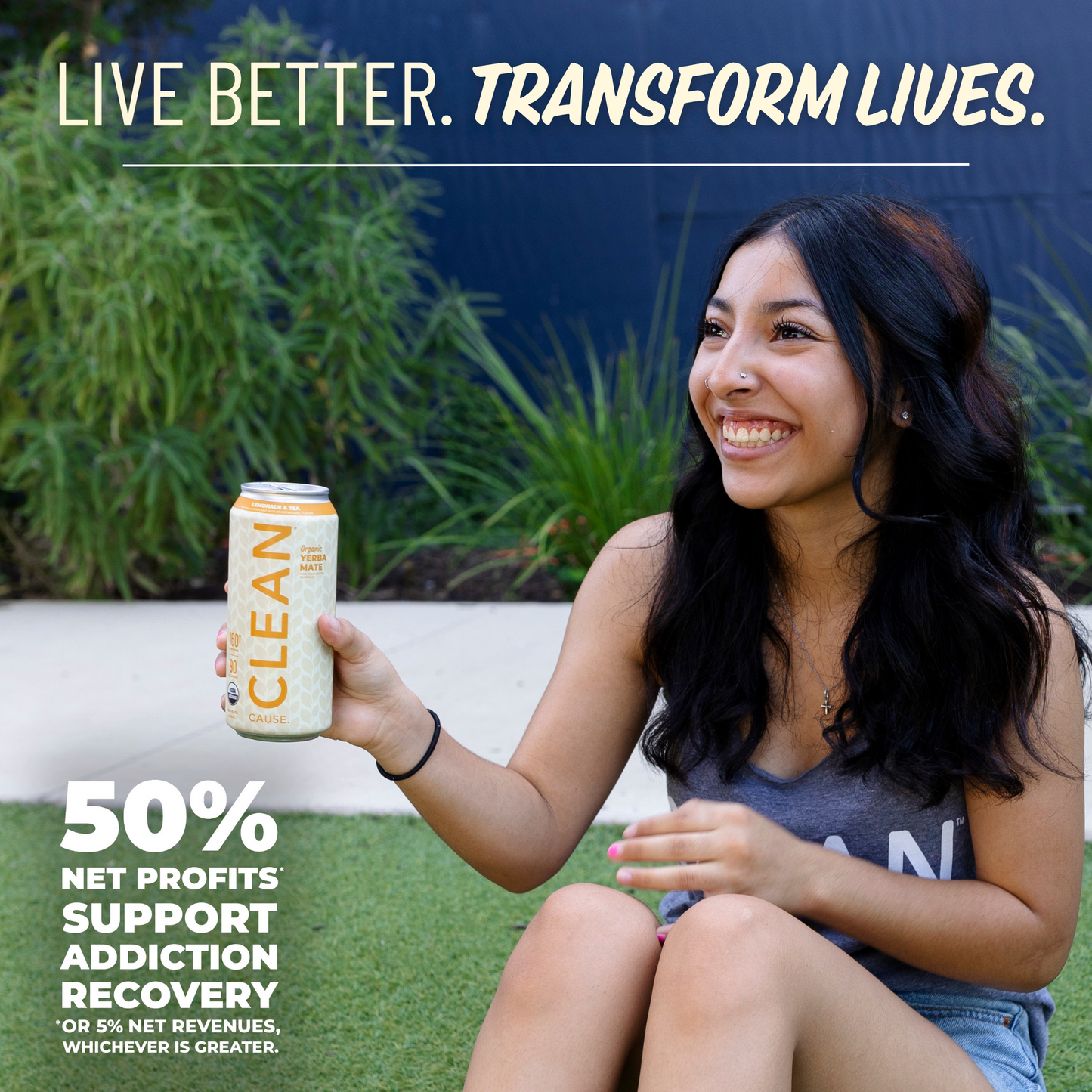 A girl smiling holding a CLEAN Cause Lemonade and Tea can with the slogan Live Better. Transform Lives. above her and 50% Net profits* support addiction recovery *or 5% net revenues, whichever is greater